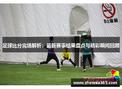 足球比分完场解析：最新赛事结果盘点与精彩瞬间回顾