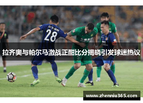 拉齐奥与帕尔马激战正酣比分揭晓引发球迷热议